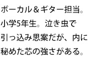ボーカル&ギター担当。小学5年生。泣き虫で引っ込み思案だが、内に秘めた芯の強さがある。