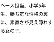 ベース担当。小学5年生。勝ち気な性格の裏に、素直さが見え隠れする女の子。
