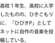 高校1年生。高校に入学したものの、ひきこもりに。「ひびきP」としてネットに自作の音楽を投稿している。