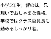 小学5年生。響の妹。兄想いでおしゃまな性格。学校ではクラス委員長も勤めるしっかり者。