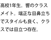 高校1年生。響のクラスメイト。端正な目鼻立ちでスタイルも良く、クラスでは目立つ存在。