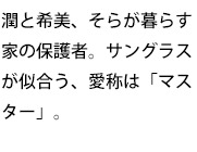 潤と希美、そらが暮らす家の保護者。サングラスが似合う、愛称は「マスター」。