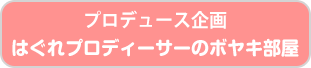 プロデュース企画 はぐれプロデューサーのボヤキ部屋