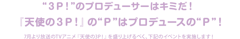 3P!のプロデューサーはキミだ！「天使の3P!」のPはプロデュースのP！7月より放送のTVアニメ「天使の3P!」を盛り上げるべく、下記のイベント実施します。