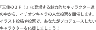 『天使の３Ｐ！』に登場する魅力的なキャラクター達の中から、イチオシキャラの人気投票を開催します。イラスト投稿や投票で、あなたがプロデュースしたいキャラクターを応援しましょう！