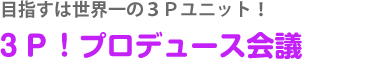 目指すは世界一の３Ｐユニット！３Ｐ！プロデュース会議