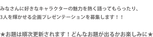 みなさんに好きなキャラクターの魅力を熱く語ってもらったり、3人を輝かせる企画プレゼンテーションを募集します！！★お題は順次更新されます！どんなお題が出るかお楽しみに★