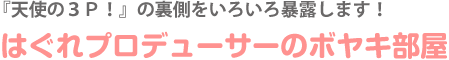 『天使の３Ｐ！』の裏側をいろいろ暴露します！はぐれプロデューサーのボヤキ部屋