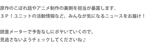 原作のこぼれ話やアニメ制作の裏側を担当が暴露します。３Ｐ！ユニットの活動情報など、みんなが気になるニュースをお届け！読書メーターで予告なしにボヤいていくので、見逃さないようチェックしてくださいね♪